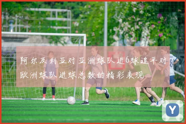 阿尔及利亚对亚洲球队进6球追平对欧洲球队进球总数的精彩表现