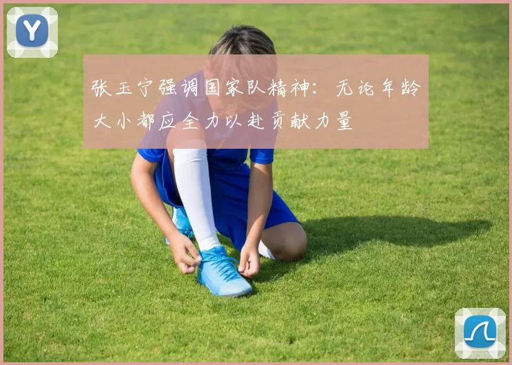 张玉宁强调国家队精神：无论年龄大小都应全力以赴贡献力量