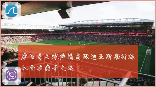 摩洛哥足球热情高涨迪亚斯期待球队登顶巅峰之路