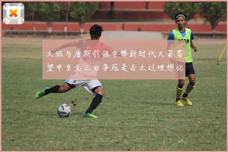 文班与唐斯引领中锋新时代火箭寄望申京无三分争冠是否太过理想化