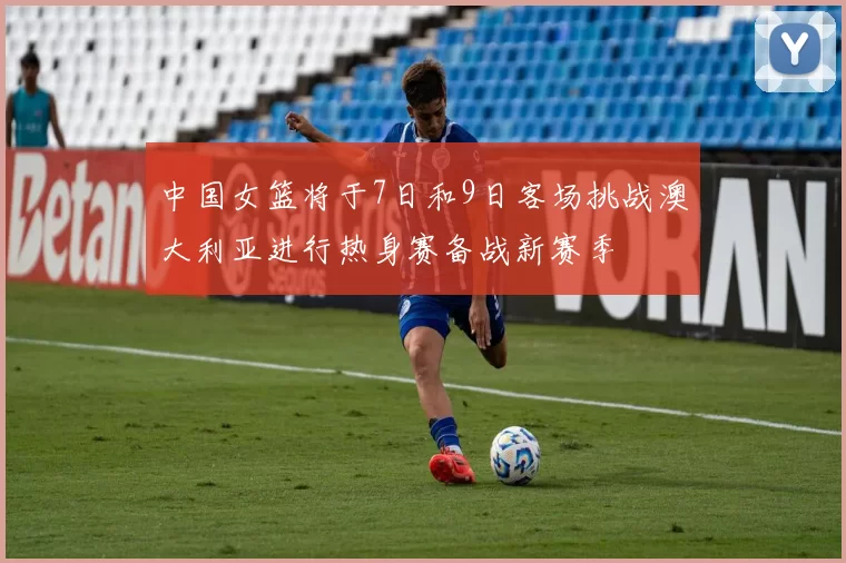 中国女篮将于7日和9日客场挑战澳大利亚进行热身赛备战新赛季
