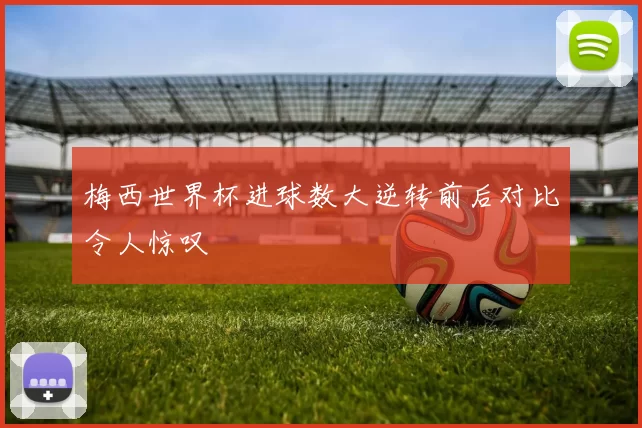 梅西世界杯进球数大逆转前后对比令人惊叹