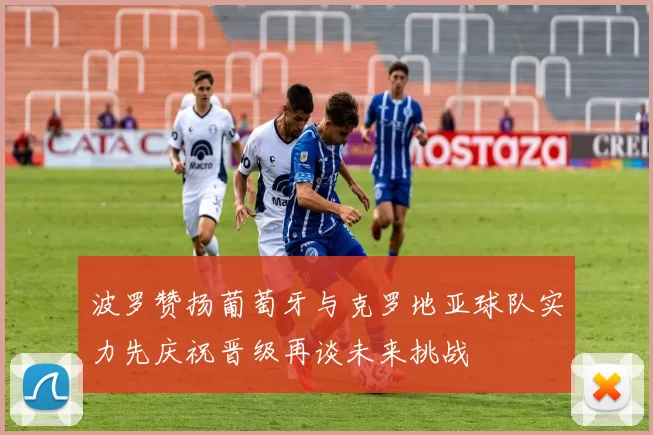 波罗赞扬葡萄牙与克罗地亚球队实力先庆祝晋级再谈未来挑战