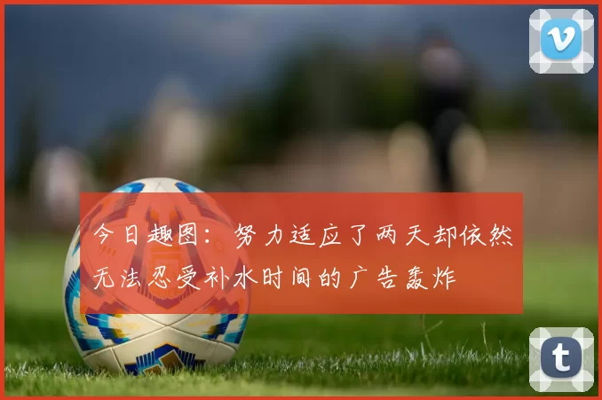 今日趣图:努力适应了两天却依然无法忍受补水时间的广告轰炸