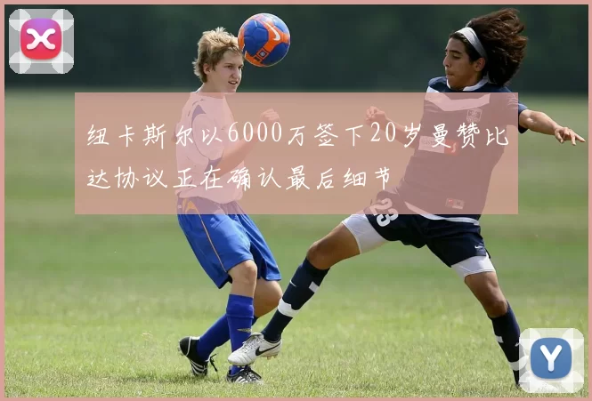 纽卡斯尔以6000万签下20岁曼赞比达协议正在确认最后细节