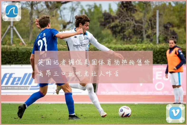 英国记者调侃美国体育场热狗售价高昂三口就吃光让人咋舌