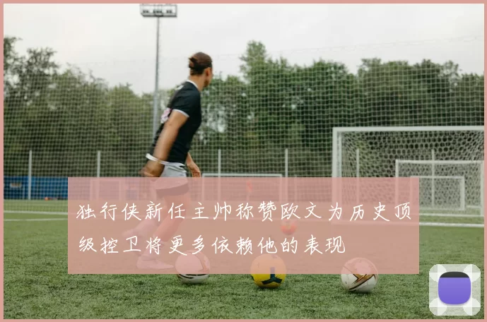 独行侠新任主帅称赞欧文为历史顶级控卫将更多依赖他的表现